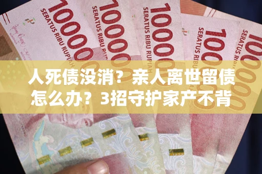 北京人死债没消？亲人离世留债怎么办？3招守护家产不背锅
