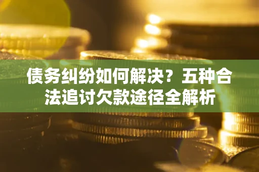 北京债务纠纷如何解决？五种合法追讨欠款途径全解析