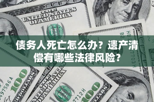 北京债务人死亡怎么办？遗产清偿有哪些法律风险？