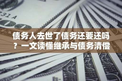 北京债务人去世了债务还要还吗？一文读懂继承与债务清偿