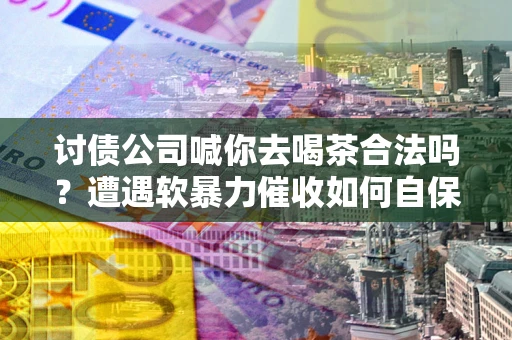 北京讨债公司喊你去喝茶合法吗？遭遇软暴力催收如何自保？